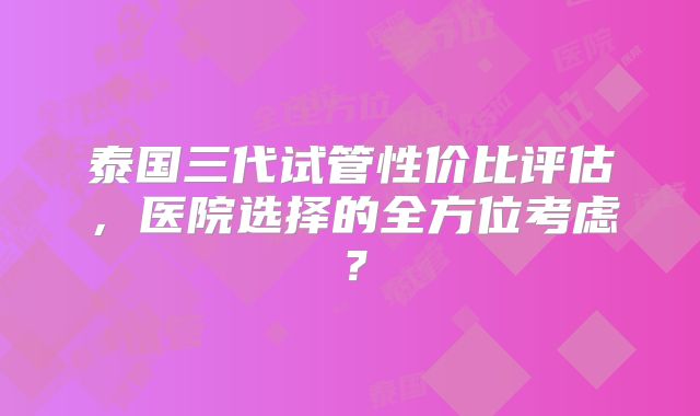 泰国三代试管性价比评估,医院选择的全方位考虑?