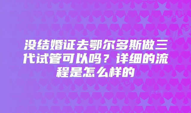 没结婚证去鄂尔多斯做三代试管可以吗?详细的流程是怎么样的