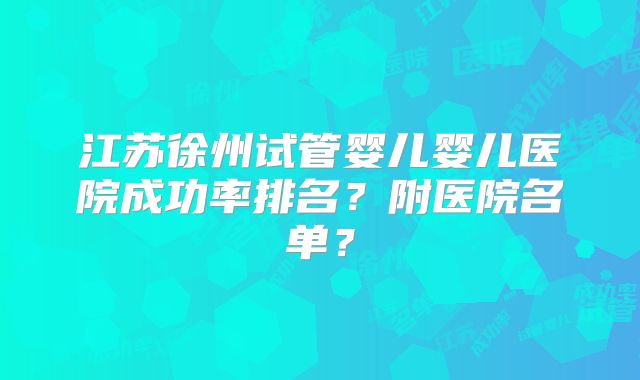 江苏徐州试管婴儿婴儿医院成功率排名？附医院名单？