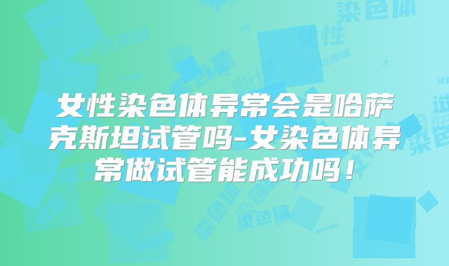 女性染色体异常会是哈萨克斯坦试管吗-女染色体异常做试管能成功吗!