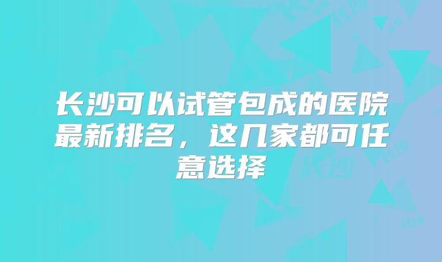 长沙可以试管包成的医院最新排名,这几家都可任意选择