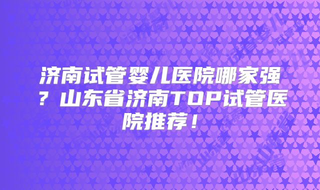 济南试管婴儿医院哪家强?山东省济南TOP试管医院推荐!