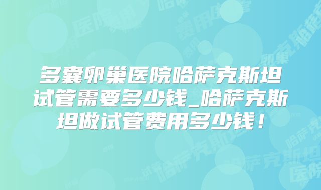 多囊卵巢医院哈萨克斯坦试管需要多少钱_哈萨克斯坦做试管费用多少钱!
