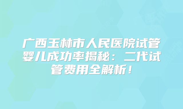 广西玉林市人民医院试管婴儿成功率揭秘:二代试管费用全解析!