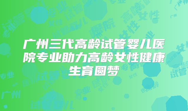 广州三代高龄试管婴儿医院专业助力高龄女性健康生育圆梦