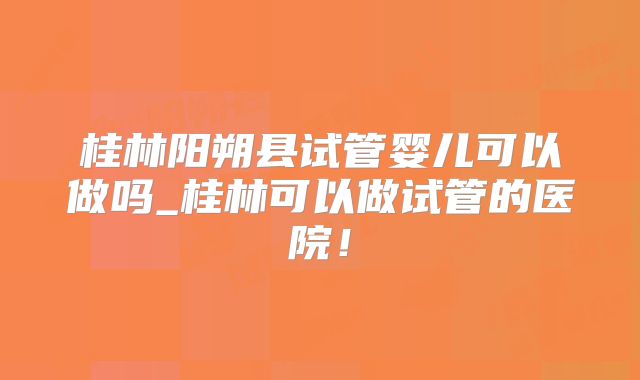 桂林阳朔县试管婴儿可以做吗_桂林可以做试管的医院！