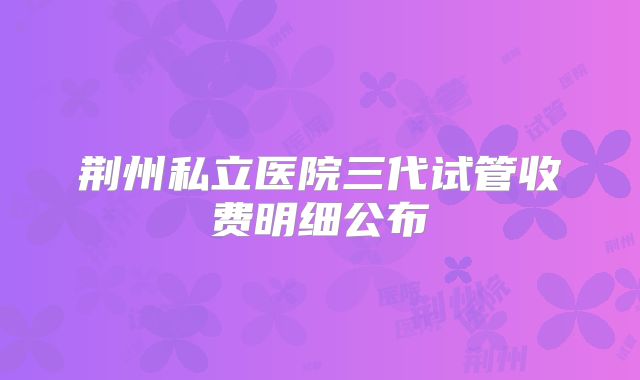 荆州私立医院三代试管收费明细公布