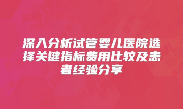 深入分析试管婴儿医院选择关键指标费用比较及患者经验分享