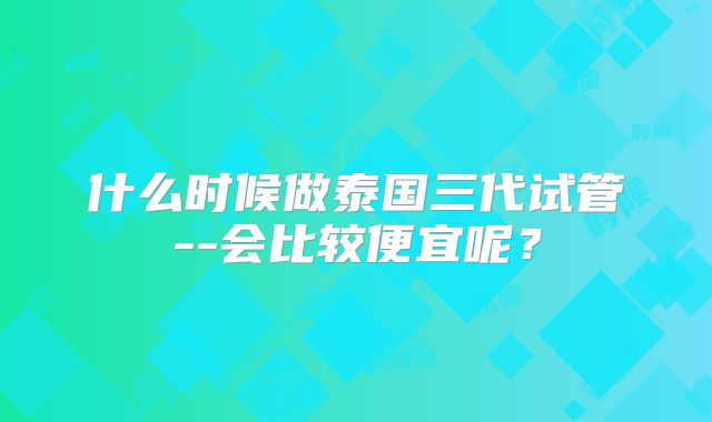 什么时候做泰国三代试管--会比较便宜呢?