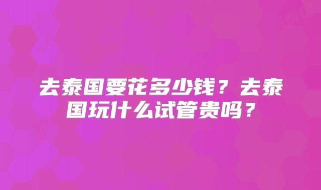 去泰国要花多少钱?去泰国玩什么试管贵吗?