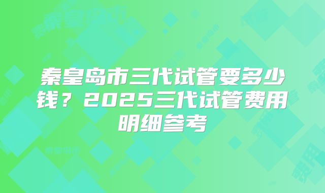 秦皇岛市三代试管要多少钱?2025三代试管费用明细参考