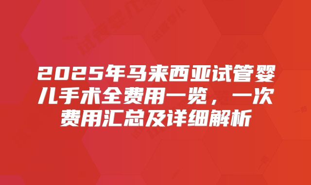 2025年马来西亚试管婴儿手术全费用一览，一次费用汇总及详细解析