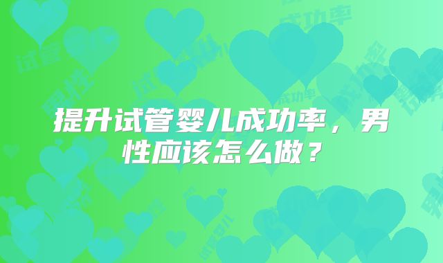 提升试管婴儿成功率,男性应该怎么做?