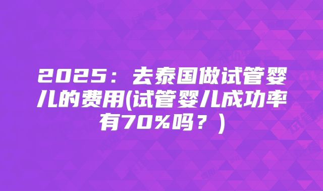 2025：去泰国做试管婴儿的费用(试管婴儿成功率有70%吗？)