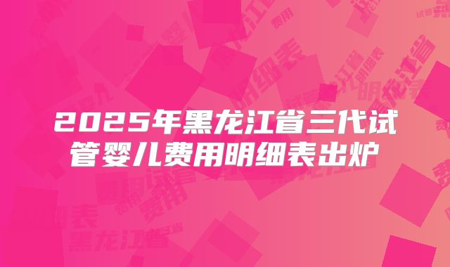 2025年黑龙江省三代试管婴儿费用明细表出炉