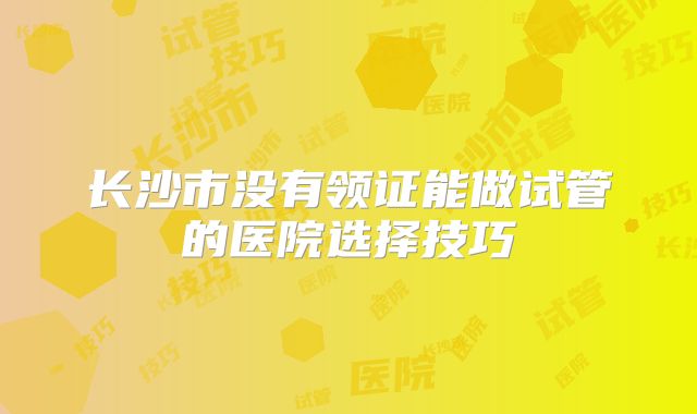 长沙市没有领证能做试管的医院选择技巧