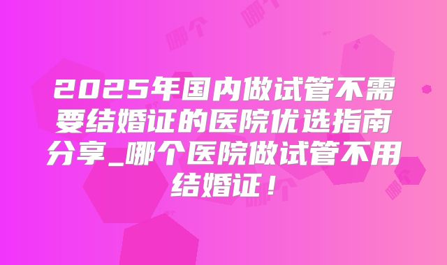 2025年国内做试管不需要结婚证的医院优选指南分享_哪个医院做试管不用结婚证!
