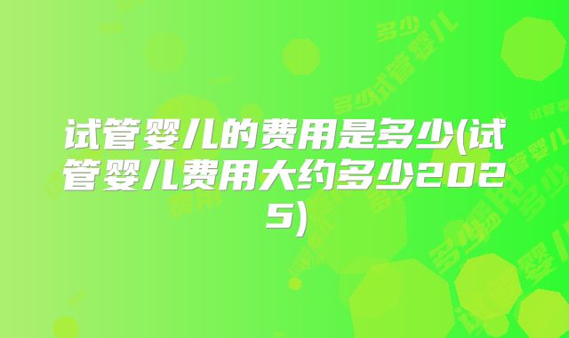 试管婴儿的费用是多少(试管婴儿费用大约多少2025)