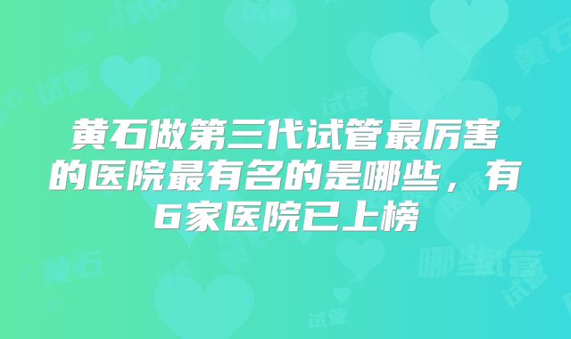 黄石做第三代试管最厉害的医院最有名的是哪些,有6家医院已上榜