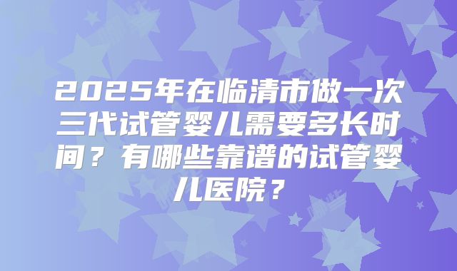 2025年在临清市做一次三代试管婴儿需要多长时间?有哪些靠谱的试管婴儿医院?