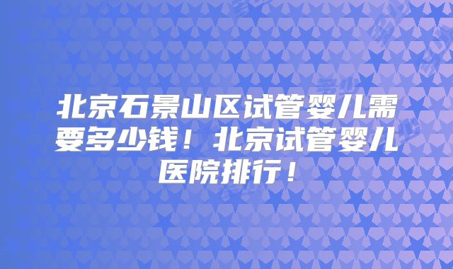 北京石景山区试管婴儿需要多少钱！北京试管婴儿医院排行！