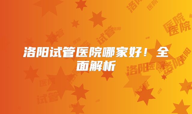 洛阳试管医院哪家好!全面解析