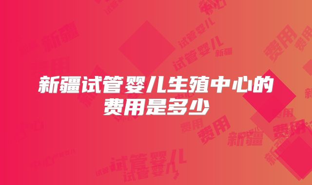 新疆试管婴儿生殖中心的费用是多少