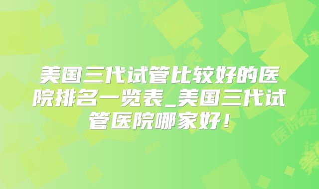 美国三代试管比较好的医院排名一览表_美国三代试管医院哪家好！