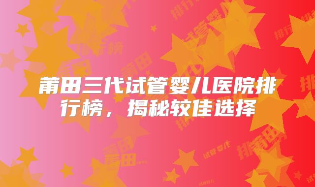 莆田三代试管婴儿医院排行榜，揭秘较佳选择