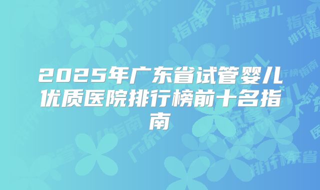 2025年广东省试管婴儿优质医院排行榜前十名指南