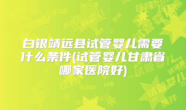 白银靖远县试管婴儿需要什么条件(试管婴儿甘肃省哪家医院好)
