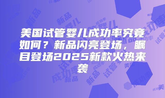 美国试管婴儿成功率究竟如何？新品闪亮登场，瞩目登场2025新款火热来袭