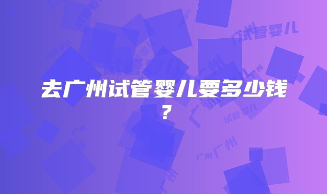 去广州试管婴儿要多少钱？
