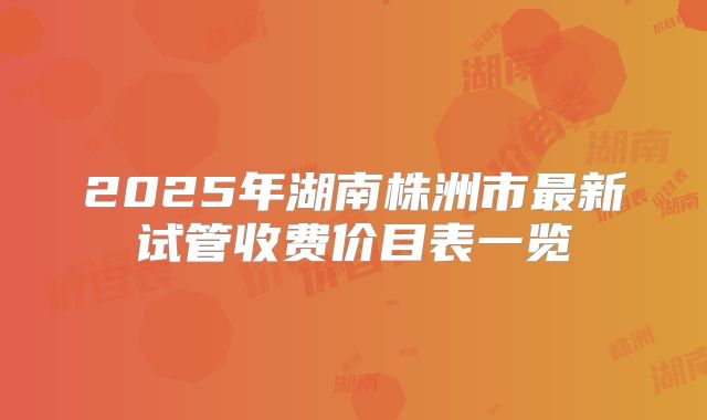 2025年湖南株洲市最新试管收费价目表一览
