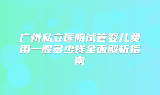 广州私立医院试管婴儿费用一般多少钱全面解析指南
