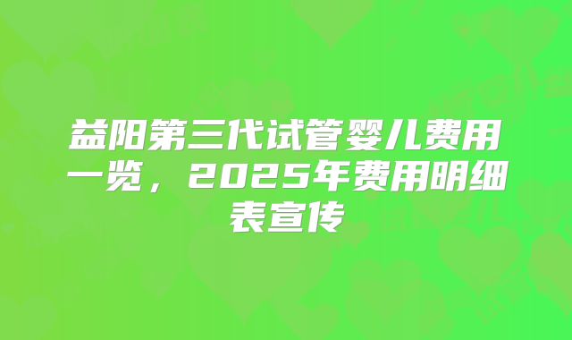 益阳第三代试管婴儿费用一览,2025年费用明细表宣传