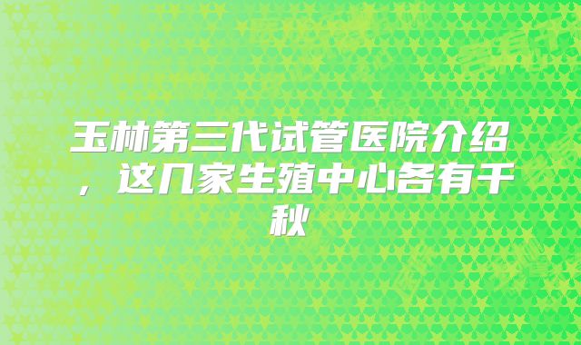 玉林第三代试管医院介绍,这几家生殖中心各有千秋
