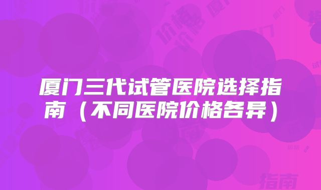 厦门三代试管医院选择指南(不同医院价格各异)