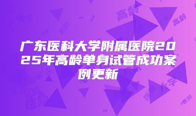 广东医科大学附属医院2025年高龄单身试管成功案例更新