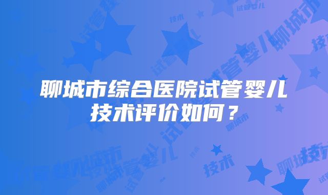 聊城市综合医院试管婴儿技术评价如何？