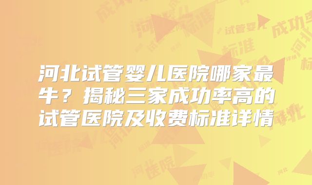 河北试管婴儿医院哪家最牛？揭秘三家成功率高的试管医院及收费标准详情
