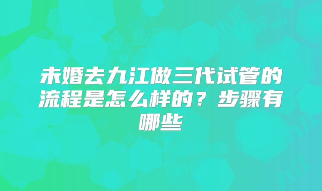 未婚去九江做三代试管的流程是怎么样的?步骤有哪些