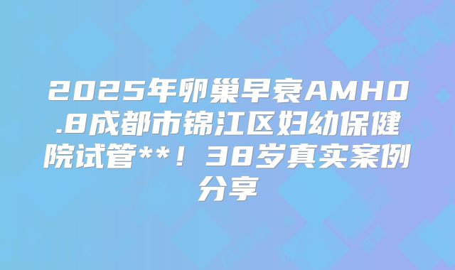 2025年卵巢早衰AMH0.8成都市锦江区妇幼保健院试管**!38岁真实案例分享