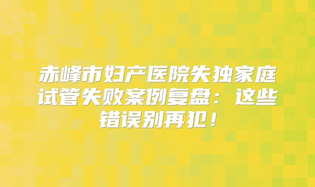 赤峰市妇产医院失独家庭试管失败案例复盘:这些错误别再犯!