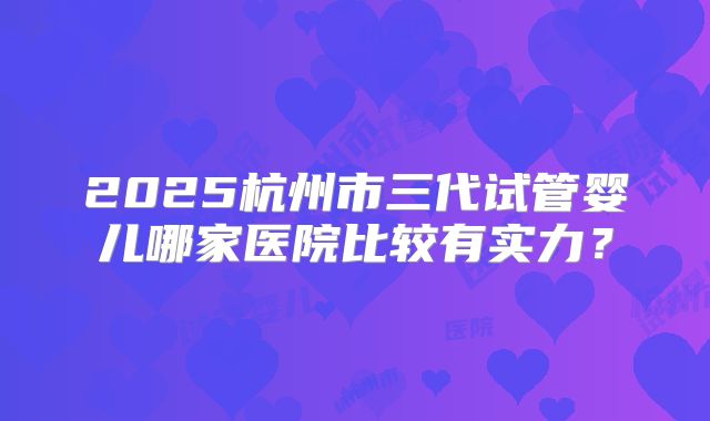 2025杭州市三代试管婴儿哪家医院比较有实力？
