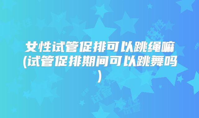 女性试管促排可以跳绳嘛(试管促排期间可以跳舞吗)