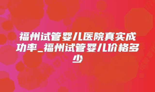 福州试管婴儿医院真实成功率_福州试管婴儿价格多少