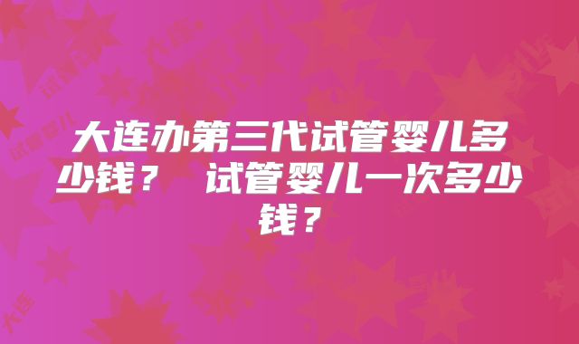 大连办第三代试管婴儿多少钱? 试管婴儿一次多少钱?