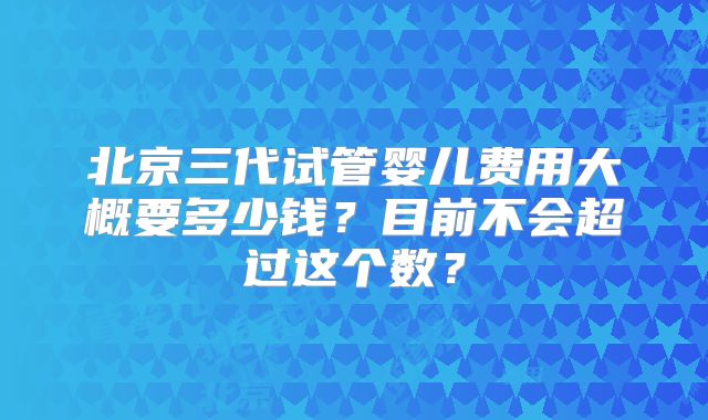 北京三代试管婴儿费用大概要多少钱？目前不会超过这个数？