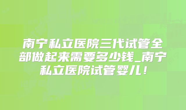 南宁私立医院三代试管全部做起来需要多少钱_南宁私立医院试管婴儿！